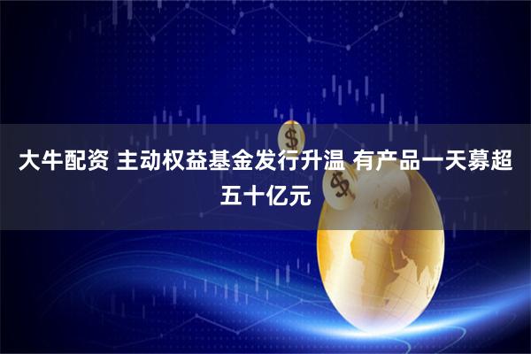 大牛配资 主动权益基金发行升温 有产品一天募超五十亿元