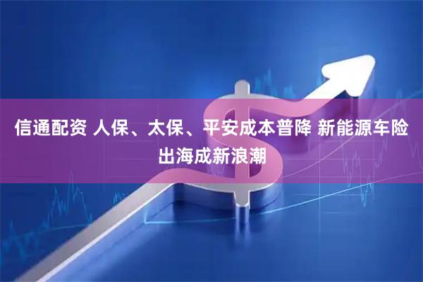 信通配资 人保、太保、平安成本普降 新能源车险出海成新浪潮