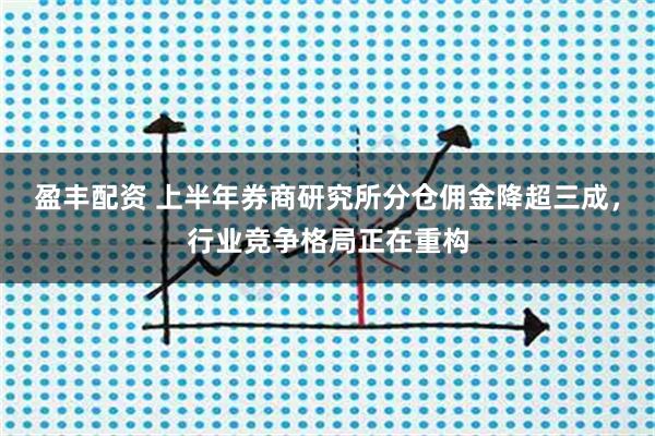 盈丰配资 上半年券商研究所分仓佣金降超三成，行业竞争格局正在重构