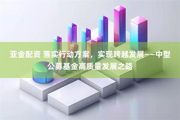 亚金配资 落实行动方案，实现跨越发展——中型公募基金高质量发展之路