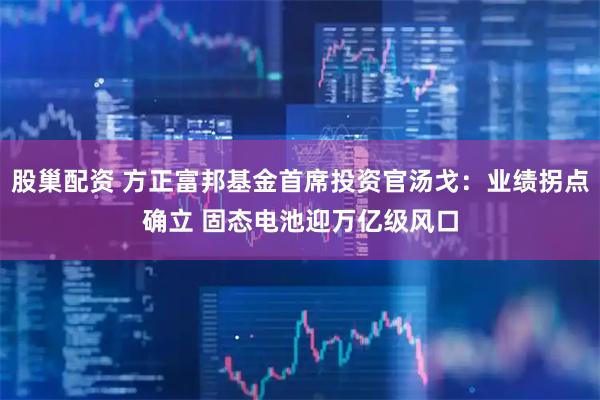 股巢配资 方正富邦基金首席投资官汤戈：业绩拐点确立 固态电池迎万亿级风口