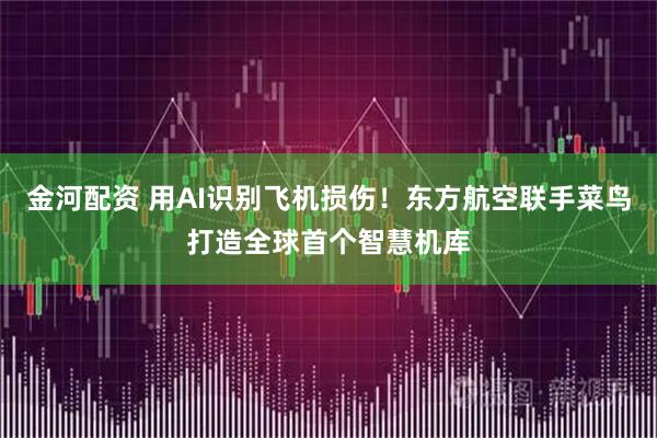 金河配资 用AI识别飞机损伤！东方航空联手菜鸟打造全球首个智慧机库