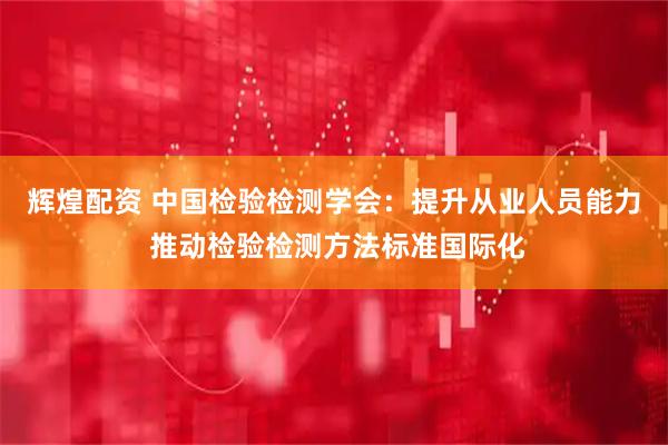 辉煌配资 中国检验检测学会：提升从业人员能力 推动检验检测方法标准国际化