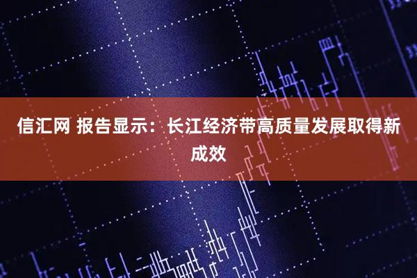 信汇网 报告显示：长江经济带高质量发展取得新成效