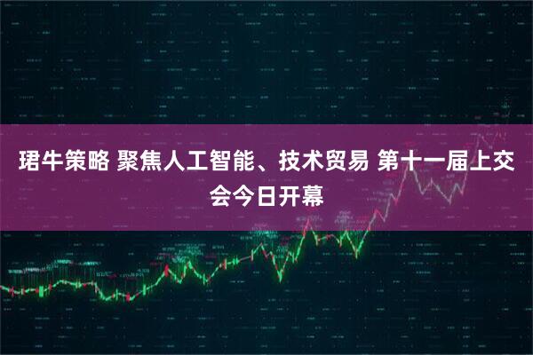珺牛策略 聚焦人工智能、技术贸易 第十一届上交会今日开幕