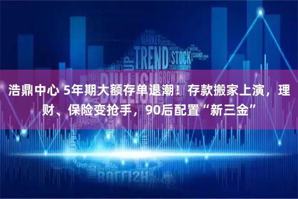 浩鼎中心 5年期大额存单退潮！存款搬家上演，理财、保险变抢手，90后配置“新三金”