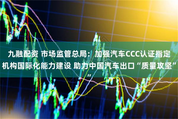 九融配资 市场监管总局：加强汽车CCC认证指定机构国际化能力建设 助力中国汽车出口“质量攻坚”