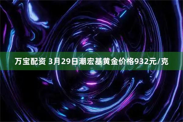 万宝配资 3月29日潮宏基黄金价格932元/克