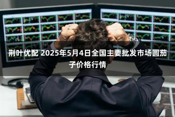 荆叶优配 2025年5月4日全国主要批发市场圆茄子价格行情