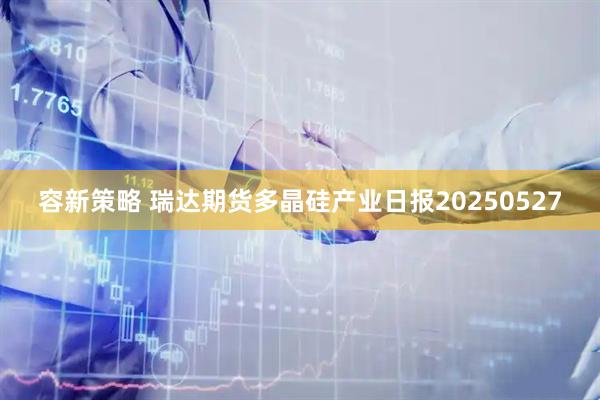 容新策略 瑞达期货多晶硅产业日报20250527