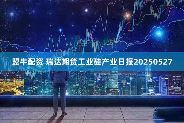 盟牛配资 瑞达期货工业硅产业日报20250527