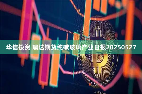 华信投资 瑞达期货纯碱玻璃产业日报20250527