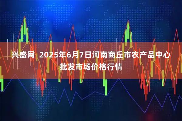 兴盛网  2025年6月7日河南商丘市农产品中心批发市场价格行情