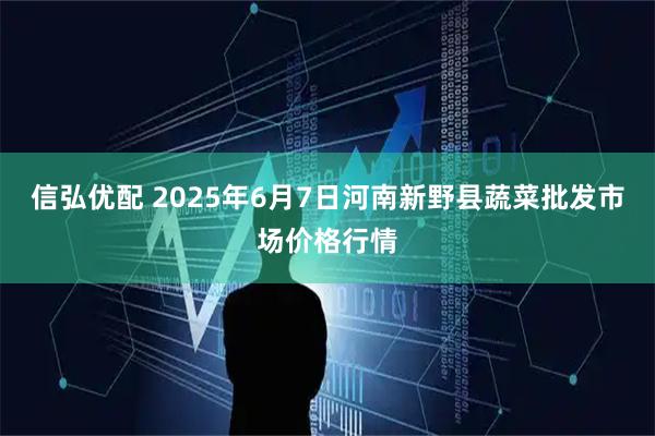 信弘优配 2025年6月7日河南新野县蔬菜批发市场价格行情