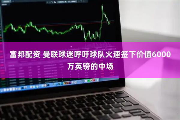 富邦配资 曼联球迷呼吁球队火速签下价值6000万英镑的中场