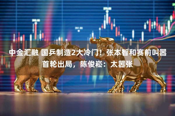 中金汇融 国乒制造2大冷门！张本智和赛前叫嚣首轮出局，陈俊崧：太嚣张