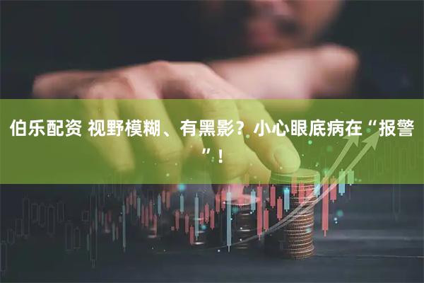 伯乐配资 视野模糊、有黑影？小心眼底病在“报警”！