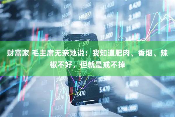 财富家 毛主席无奈地说：我知道肥肉、香烟、辣椒不好，但就是戒不掉