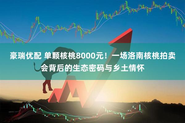 豪瑞优配 单颗核桃8000元！一场洛南核桃拍卖会背后的生态密码与乡土情怀