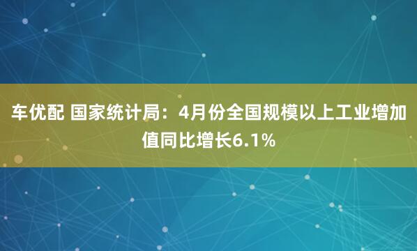 车优配 国家统计局：4月份全国规模以上工业增加值同比增长6.1%
