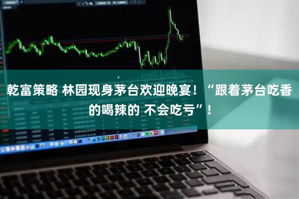 乾富策略 林园现身茅台欢迎晚宴！“跟着茅台吃香的喝辣的 不会吃亏”！
