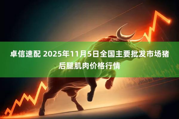 卓信速配 2025年11月5日全国主要批发市场猪后腿肌肉价格行情