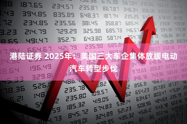 港陆证券 2025年：美国三大车企集体放缓电动汽车转型步伐