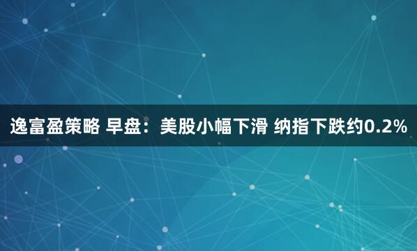 逸富盈策略 早盘：美股小幅下滑 纳指下跌约0.2%