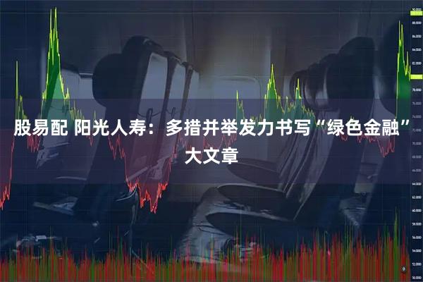 股易配 阳光人寿：多措并举发力书写“绿色金融”大文章