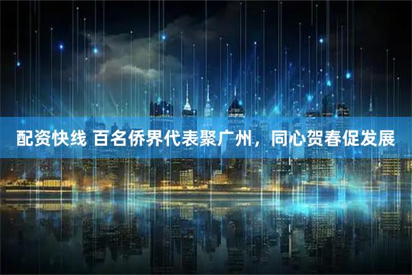 配资快线 百名侨界代表聚广州，同心贺春促发展