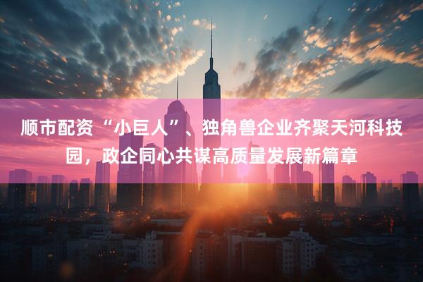 顺市配资 “小巨人”、独角兽企业齐聚天河科技园，政企同心共谋高质量发展新篇章