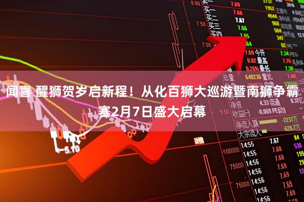 闻喜 醒狮贺岁启新程！从化百狮大巡游暨南狮争霸赛2月7日盛大启幕