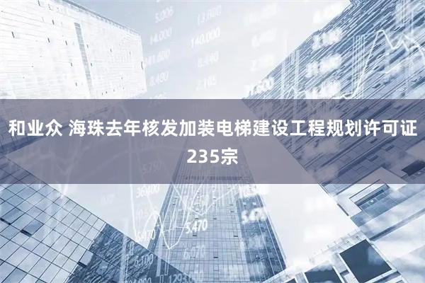 和业众 海珠去年核发加装电梯建设工程规划许可证235宗