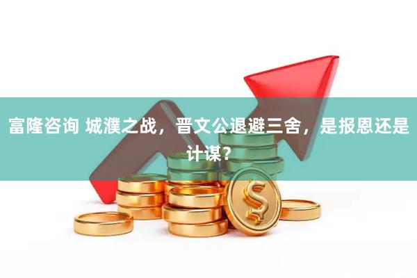 富隆咨询 城濮之战，晋文公退避三舍，是报恩还是计谋？