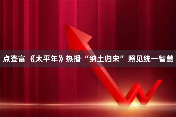 点登富 《太平年》热播 “纳土归宋” 照见统一智慧