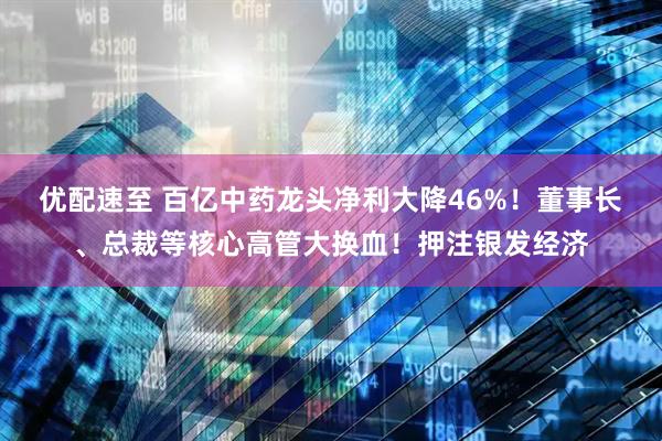 优配速至 百亿中药龙头净利大降46%！董事长、总裁等核心高管大换血！押注银发经济
