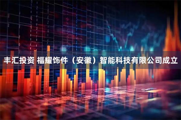 丰汇投资 福耀饰件（安徽）智能科技有限公司成立