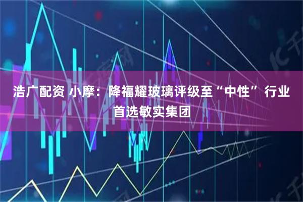 浩广配资 小摩：降福耀玻璃评级至“中性” 行业首选敏实集团