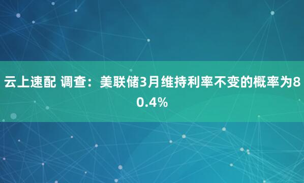 云上速配 调查：美联储3月维持利率不变的概率为80.4%
