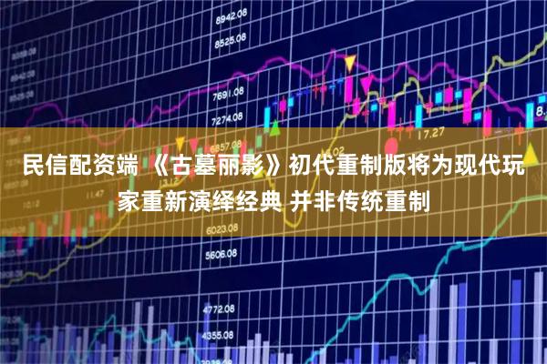 民信配资端 《古墓丽影》初代重制版将为现代玩家重新演绎经典 并非传统重制
