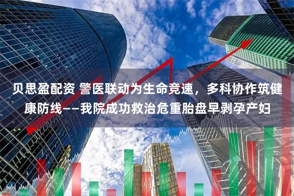贝思盈配资 警医联动为生命竞速,多科协作筑健康防线——我院成功救治危重胎盘早剥孕产妇
