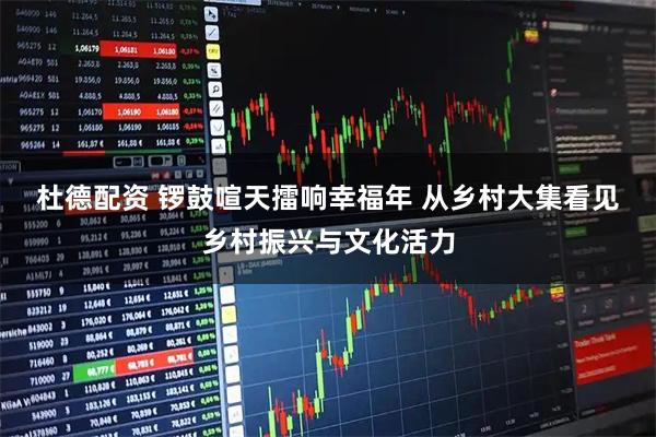 杜德配资 锣鼓喧天擂响幸福年 从乡村大集看见乡村振兴与文化活力