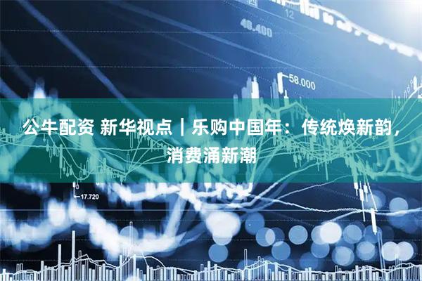 公牛配资 新华视点｜乐购中国年：传统焕新韵，消费涌新潮