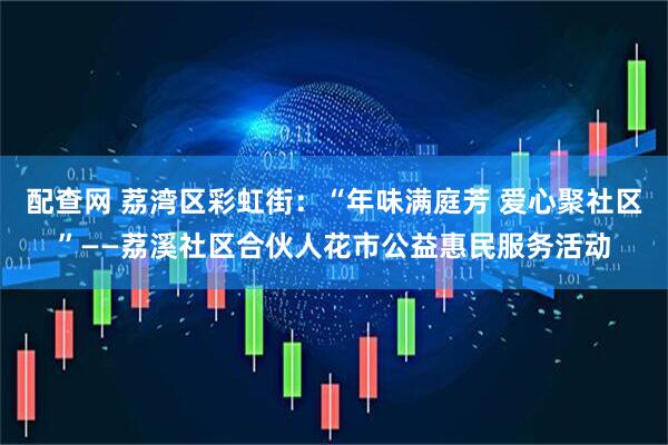 配查网 荔湾区彩虹街：“年味满庭芳 爱心聚社区”——荔溪社区合伙人花市公益惠民服务活动