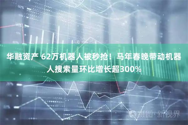 华融资产 62万机器人被秒抢！马年春晚带动机器人搜索量环比增长超300%