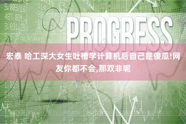 宏泰 哈工深大女生吐槽学计算机后自己是傻瓜!网友你都不会,那双非呢