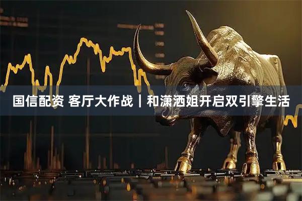 国信配资 客厅大作战｜和潇洒姐开启双引擎生活