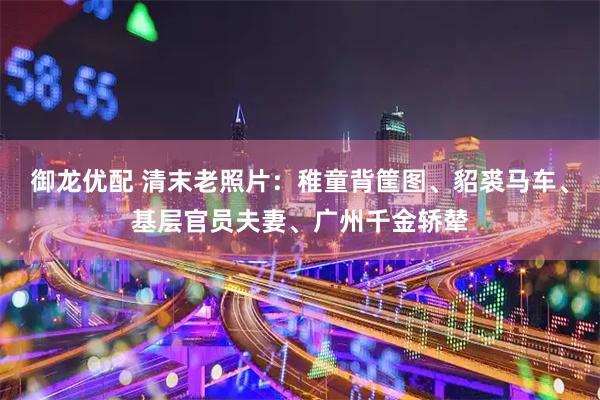 御龙优配 清末老照片：稚童背筐图、貂裘马车、基层官员夫妻、广州千金轿辇