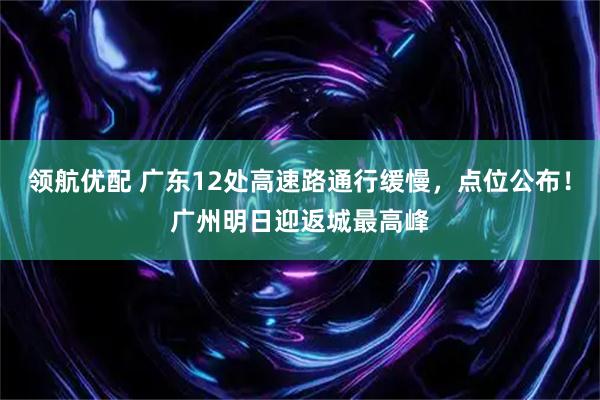 领航优配 广东12处高速路通行缓慢，点位公布！广州明日迎返城最高峰