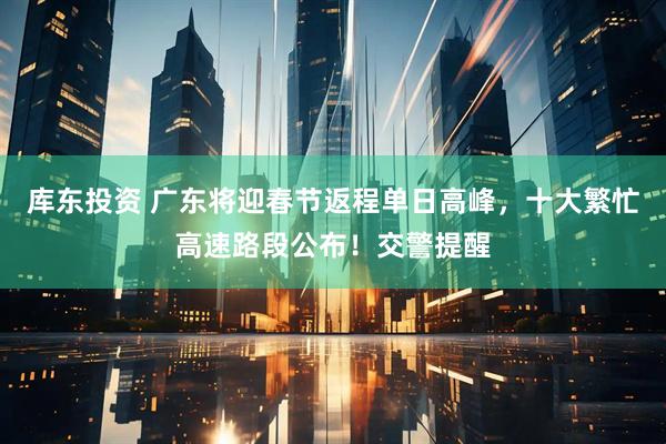 库东投资 广东将迎春节返程单日高峰，十大繁忙高速路段公布！交警提醒
